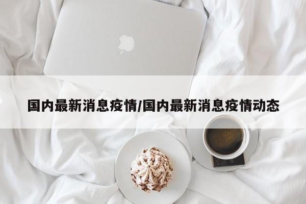 国内最新消息疫情/国内最新消息疫情动态